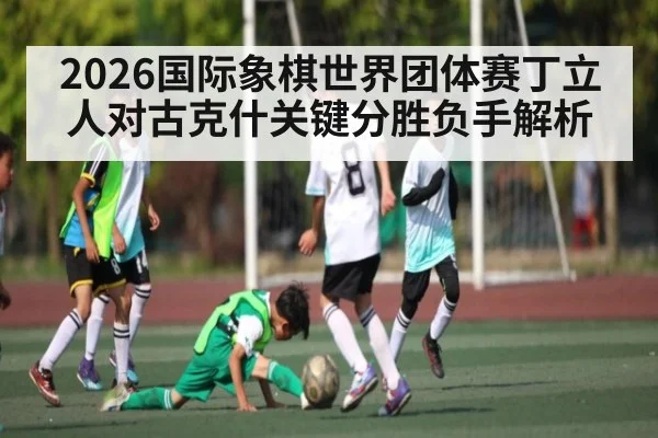 2026国际象棋世界团体赛丁立人对古克什关键分胜负手解析