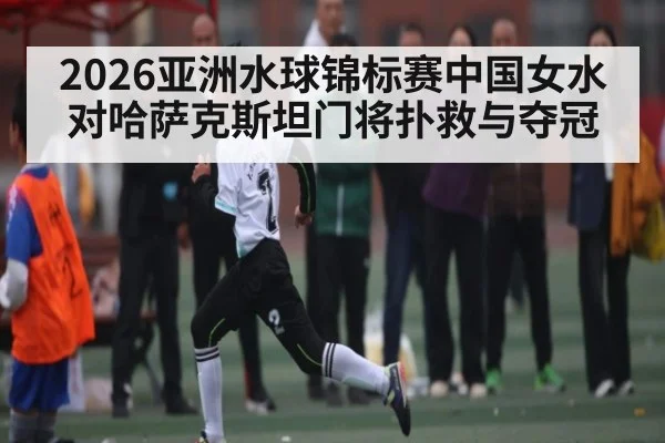 2026亚洲水球锦标赛中国女水对哈萨克斯坦门将扑救与夺冠