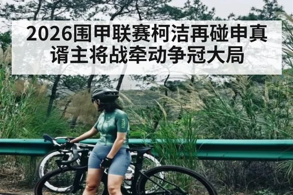 2026围甲联赛柯洁再碰申真谞主将战牵动争冠大局