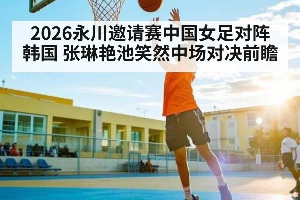 2026永川邀请赛中国女足对阵韩国 张琳艳池笑然中场对决前瞻